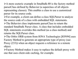 A more esoteric example in Smalltalk-80 is the factory method
parserClass defined by Behavior (a superclass of all objects
representing classes). This enables a class to use a customized
parser for its source code.
For example, a client can define a class SQLParser to analyze
the source code of a class with embedded SQL statements.
The Behavior class implements parserClass to return the
standard Smalltalk Parser class. A class that includes embedded
SQL statements overrides this method (as a class method) and
returns the SQLParser class.
The Orbix ORB system from IONA Technologies [ION94] uses
Factory Method to generate an appropriate type of proxy (see
Proxy (233)) when an object requests a reference to a remote
object.
Factory Method makes it easy to replace the default proxy with
one that uses client-side caching, for example.
 