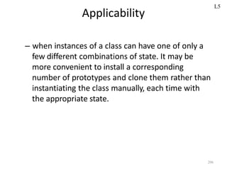 206
Applicability
– when instances of a class can have one of only a
few different combinations of state. It may be
more convenient to install a corresponding
number of prototypes and clone them rather than
instantiating the class manually, each time with
the appropriate state.
L5
 