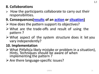 UNIT-I 21
8. Collaborations
 How the participants collaborate to carry out their
responsibilities.
9. Consequences(results of an action or situation)
 How does the pattern support its objectives?
 What are the trade-offs and result of using the
pattern ?
 What aspect of the system structure does it let you
vary independently?
10. Implementation
 What Pitfalls(a likely mistake or problem in a situation),
Hints, Techniques should be aware of when
implementing the pattern ?
 Are there language-specific issues?
L3
 