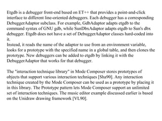 Etgdb is a debugger front-end based on ET++ that provides a point-and-click
interface to different line-oriented debuggers. Each debugger has a corresponding
DebuggerAdaptor subclass. For example, GdbAdaptor adapts etgdb to the
command syntax of GNU gdb, while SunDbxAdaptor adapts etgdb to Sun's dbx
debugger. Etgdb does not have a set of DebuggerAdaptor classes hard-coded into
it.
Instead, it reads the name of the adaptor to use from an environment variable,
looks for a prototype with the specified name in a global table, and then clones the
prototype. New debuggers can be added to etgdb by linking it with the
DebuggerAdaptor that works for that debugger.
The "interaction technique library" in Mode Composer stores prototypes of
objects that support various interaction techniques [Sha90]. Any interaction
technique created by the Mode Composer can be used as a prototype by placing it
in this library. The Prototype pattern lets Mode Composer support an unlimited
set of interaction techniques. The music editor example discussed earlier is based
on the Unidraw drawing framework [VL90].
 