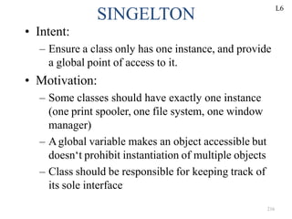 216
SINGELTON
• Intent:
– Ensure a class only has one instance, and provide
a global point of access to it.
• Motivation:
– Some classes should have exactly one instance
(one print spooler, one file system, one window
manager)
– Aglobal variable makes an object accessible but
doesn‘t prohibit instantiation of multiple objects
– Class should be responsible for keeping track of
its sole interface
L6
 