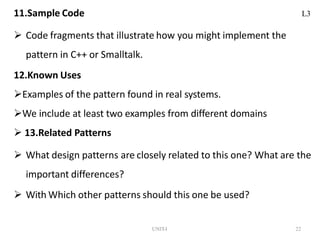UNIT-I 22
11.Sample Code
 Code fragments that illustrate how you might implement the
pattern in C++ or Smalltalk.
12.Known Uses
Examples of the pattern found in real systems.
We include at least two examples from different domains
 13.Related Patterns
 What design patterns are closely related to this one? What are the
important differences?
 With Which other patterns should this one be used?
L3
 