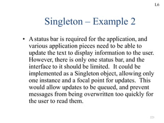 223
Singleton – Example 2
• Astatus bar is required for the application, and
various application pieces need to be able to
update the text to display information to the user.
However, there is only one status bar, and the
interface to it should be limited. It could be
implemented as a Singleton object, allowing only
one instance and a focal point for updates. This
would allow updates to be queued, and prevent
messages from being overwritten too quickly for
the user to read them.
L6
 