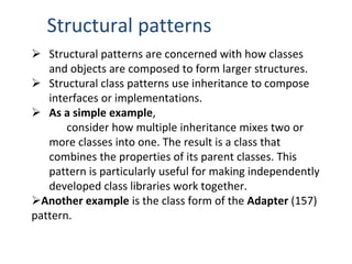 Structural patterns
 Structural patterns are concerned with how classes
and objects are composed to form larger structures.
 Structural class patterns use inheritance to compose
interfaces or implementations.
 As a simple example,
consider how multiple inheritance mixes two or
more classes into one. The result is a class that
combines the properties of its parent classes. This
pattern is particularly useful for making independently
developed class libraries work together.
Another example is the class form of the Adapter (157)
pattern.
 