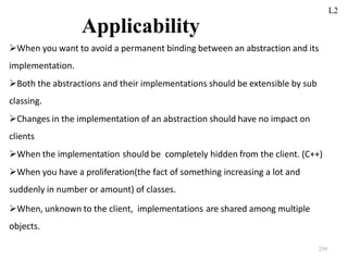 259
Applicability
When you want to avoid a permanent binding between an abstraction and its
implementation.
Both the abstractions and their implementations should be extensible by sub
classing.
Changes in the implementation of an abstraction should have no impact on
clients
When the implementation should be completely hidden from the client. (C++)
When you have a proliferation(the fact of something increasing a lot and
suddenly in number or amount) of classes.
When, unknown to the client, implementations are shared among multiple
objects.
L2
 