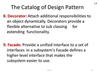 UNIT-I 26
The Catalog of Design Pattern
8. Decorator: Attach additional responsibilities to
an object dynamically. Decorators provide a
flexible alternative to sub classing for
extending functionality.
9. Facade: Provide a unified interface to a set of
interfaces in a subsystem's Facade defines a
higher-level interface that makes the
subsystem easier to use.
L4
 