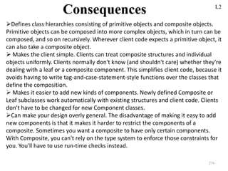 279
Consequences L2
Defines class hierarchies consisting of primitive objects and composite objects.
Primitive objects can be composed into more complex objects, which in turn can be
composed, and so on recursively. Wherever client code expects a primitive object, it
can also take a composite object.
 Makes the client simple. Clients can treat composite structures and individual
objects uniformly. Clients normally don't know (and shouldn't care) whether they're
dealing with a leaf or a composite component. This simplifies client code, because it
avoids having to write tag-and-case-statement-style functions over the classes that
define the composition.
 Makes it easier to add new kinds of components. Newly defined Composite or
Leaf subclasses work automatically with existing structures and client code. Clients
don't have to be changed for new Component classes.
Can make your design overly general. The disadvantage of making it easy to add
new components is that it makes it harder to restrict the components of a
composite. Sometimes you want a composite to have only certain components.
With Composite, you can't rely on the type system to enforce those constraints for
you. You'll have to use run-time checks instead.
 