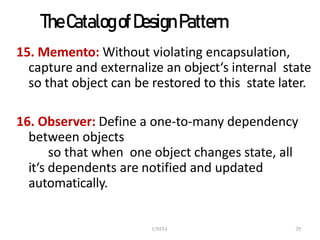UNIT-I 29
TheCatalogofDesign Pattern
15. Memento: Without violating encapsulation,
capture and externalize an object‘s internal state
so that object can be restored to this state later.
16. Observer: Define a one-to-many dependency
between objects
so that when one object changes state, all
it‘s dependents are notified and updated
automatically.
 