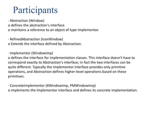 Participants
· Abstraction (Window)
o defines the abstraction's interface.
o maintains a reference to an object of type Implementor.
· RefinedAbstraction (IconWindow)
o Extends the interface defined by Abstraction.
· Implementor (WindowImp)
o defines the interface for implementation classes. This interface doesn't have to
correspond exactly to Abstraction's interface; in fact the two interfaces can be
quite different. Typically the Implementor interface provides only primitive
operations, and Abstraction defines higher-level operations based on these
primitives.
· ConcreteImplementor (XWindowImp, PMWindowImp)
o implements the Implementor interface and defines its concrete implementation.
 