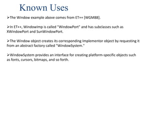 Known Uses
The Window example above comes from ET++ [WGM88].
In ET++, WindowImp is called "WindowPort" and has subclasses such as
XWindowPort and SunWindowPort.
The Window object creates its corresponding Implementor object by requesting it
from an abstract factory called "WindowSystem."
WindowSystem provides an interface for creating platform-specific objects such
as fonts, cursors, bitmaps, and so forth.
 