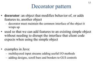 Decorator pattern
• decorator: an object that modifies behavior of, or adds
features to, another object
– decorator must maintain the common interface of the object it
wraps up
• used so that we can add features to an existing simple object
without needing to disrupt the interface that client code
expects when using the simple object
• examples in Java:
– multilayered input streams adding useful I/O methods
– adding designs, scroll bars and borders to GUI controls
L1
 