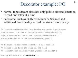 Decorator example: I/O
• normal InputStream class has only public int read() method
to read one letter at a time
• decorators such as BufferedReader or Scanner add
additional functionality to read the stream more easily
// InputStreamReader/BufferedReader decorate InputStream
InputStream in = new FileInputStream("hardcode.txt");
InputStreamReader isr = new InputStreamReader(in);
BufferedReader br = new BufferedReader(isr);
// because of decorator streams, I can read an
// entire line from the file in one call
// (InputStream only provides public int read() )
String wholeLine = br.readLine();
L1
 