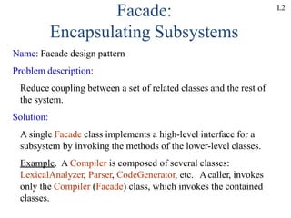 Facade:
Encapsulating Subsystems
Name: Facade design pattern
Problem description:
Reduce coupling between a set of related classes and the rest of
the system.
Solution:
A single Facade class implements a high-level interface for a
subsystem by invoking the methods of the lower-level classes.
Example. A Compiler is composed of several classes:
LexicalAnalyzer, Parser, CodeGenerator, etc. Acaller, invokes
only the Compiler (Facade) class, which invokes the contained
classes.
L2
 