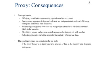 Proxy: Consequences
• Proxy promotes:
– Efficiency: avoids time-consuming operations when necessary.
– Correctness: separates design and code that are independent of retrieval/efficiency
from parts concerned with this issue.
– Reusability: design and code that are independent of retrieval efficiency are most
likely to be reusable.
– Flexibility: we can replace one module concerned with retrieval with another.
– Robustness: isolates parts that check for the validity of retrieved data.
• The penalties we pay can sometimes be too high:
– If the proxy forces us to keep very large amount of data in the memory and its use is
infrequent.
L3
 