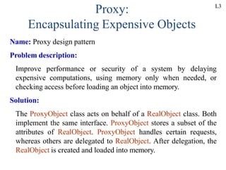 Proxy:
Encapsulating Expensive Objects
Name: Proxy design pattern
Problem description:
Improve performance or security of a system by delaying
expensive computations, using memory only when needed, or
checking access before loading an object into memory.
Solution:
The ProxyObject class acts on behalf of a RealObject class. Both
implement the same interface. ProxyObject stores a subset of the
attributes of RealObject. ProxyObject handles certain requests,
whereas others are delegated to RealObject. After delegation, the
RealObject is created and loaded into memory.
L3
 