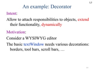 347
An example: Decorator
Intent:
Allow to attach responsibilities to objects, extend
their functionality, dynamically
Motivation:
Consider a WYSIWYG editor
The basic textWindow needs various decorations:
borders, tool bars, scroll bars, …
L5
 