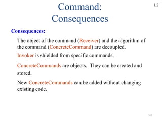 365
Command:
Consequences
Consequences:
The object of the command (Receiver) and the algorithm of
the command (ConcreteCommand) are decoupled.
Invoker is shielded from specific commands.
ConcreteCommands are objects. They can be created and
stored.
New ConcreteCommands can be added without changing
existing code.
L2
 