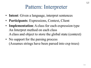 368
Pattern: Interpreter
• Intent: Given a language, interpret sentences
• Participants: Expressions, Context, Client
• Implementation:Aclass for each expression type
An Interpret method on each class
Aclass and object to store the global state (context)
• No support for the parsing process
(Assumes strings have been parsed into exp trees)
L3
 