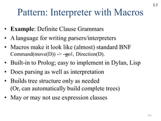 369
Pattern: Interpreter with Macros
• Example: Definite Clause Grammars
• Alanguage for writing parsers/interpreters
• Macros make it look like (almost) standard BNF
Command(move(D)) -> ―
go‖, Direction(D).
• Built-in to Prolog; easy to implement in Dylan, Lisp
• Does parsing as well as interpretation
• Builds tree structure only as needed
(Or, can automatically build complete trees)
• May or may not use expression classes
L3
 