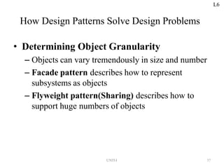 UNIT-I 37
How Design Patterns Solve Design Problems
• Determining Object Granularity
– Objects can vary tremendously in size and number
– Facade pattern describes how to represent
subsystems as objects
– Flyweight pattern(Sharing) describes how to
support huge numbers of objects
L6
 