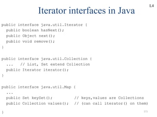 } 373
Iterator interfaces in Java
public interface java.util.Iterator {
public boolean hasNext();
public Object next();
public void remove();
}
public interface java.util.Collection {
... // List, Set extend Collection
public Iterator iterator();
}
public interface java.util.Map {
...
public Set keySet();
public Collection values();
// keys,values are Collections
// (can call iterator() on them)
L4
 