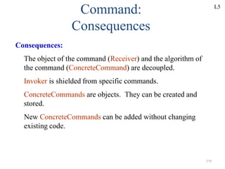 379
Command:
Consequences
Consequences:
The object of the command (Receiver) and the algorithm of
the command (ConcreteCommand) are decoupled.
Invoker is shielded from specific commands.
ConcreteCommands are objects. They can be created and
stored.
New ConcreteCommands can be added without changing
existing code.
L5
 