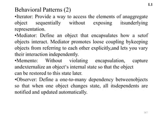 387
Behavioral Patterns (2)
•Iterator: Provide a way to access the elements of anaggregate
object sequentially without exposing itsunderlying
representation.
•Mediator: Define an object that encapsulates how a setof
objects interact. Mediator promotes loose coupling bykeeping
objects from referring to each other explicitly,and lets you vary
their interaction independently.
•Memento: Without violating encapsulation, capture
andexternalize an object‘s internal state so that the object
can be restored to this state later.
•Observer: Define a one-to-many dependency betweenobjects
so that when one object changes state, all itsdependents are
notified and updated automatically.
L1
 