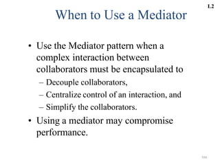 394
When to Use a Mediator
• Use the Mediator pattern when a
complex interaction between
collaborators must be encapsulated to
– Decouple collaborators,
– Centralize control of an interaction, and
– Simplify the collaborators.
• Using a mediator may compromise
performance.
L2
 