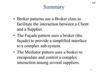 396
Summary
• Broker patterns use a Broker class to
facilitate the interaction between a Client
and a Supplier.
• The Façade pattern uses a broker (the
façade) to provide a simplified interface
to a complex sub-system.
• The Mediator pattern uses a broker to
encapsulate and control a complex
interaction among several suppliers.
L2
 
