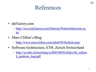 398
References
• doFactory.com
– http://www.dofactory.com/Patterns/PatternMemento.as
px
• Marc Clifton‘s Blog
– http://www.marcclifton.com/tabid/99/Default.aspx
• SoftwareArchitecture, ETH, Zurich Switzerland
– http://se.ethz.ch/teaching/ss2005/0050/slides/60_softarc
h_patterns_6up.pdf
L3
 