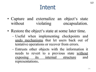 Intent
• Capture and externalize an object‘s state
without violating encapsulation.
• Restore the object‘s state at some later time.
– Useful when implementing checkpoints and
undo mechanisms that let users back out of
tentative operations or recover from errors.
– Entrusts other objects with the information it
needs to revert to a previous state without
exposing its internal structure and
representations.
399
L3
 