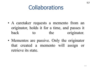 410
Collaborations
• A caretaker requests a memento from an
originator, holds it for a time, and passes it
back to the originator.
• Mementos are passive. Only the originator
that created a memento will assign or
retrieve its state.
L3
 