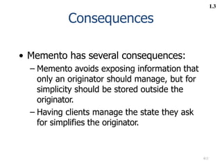 411
Consequences
• Memento has several consequences:
– Memento avoids exposing information that
only an originator should manage, but for
simplicity should be stored outside the
originator.
– Having clients manage the state they ask
for simplifies the originator.
L3
 