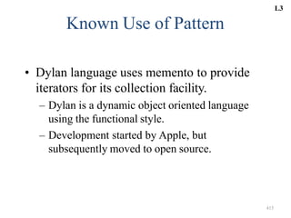 415
Known Use of Pattern
• Dylan language uses memento to provide
iterators for its collection facility.
– Dylan is a dynamic object oriented language
using the functional style.
– Development started by Apple, but
subsequently moved to open source.
L3
 