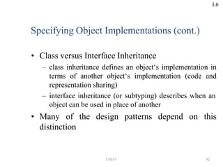 UNIT-I 42
Specifying Object Implementations (cont.)
• Class versus Interface Inheritance
– class inheritance defines an object‘s implementation in
terms of another object‘s implementation (code and
representation sharing)
– interface inheritance (or subtyping) describes when an
object can be used in place of another
• Many of the design patterns depend on this
distinction
L6
 
