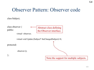 Observer Pattern: Observer code
class Subject;
class observer {
public:
virtual ~observer;
Note the support for multiple subjects.
virtual void Update (Subject* theChangedSubject)=0;
protected:
observer ();
};
Abstract class defining
the Observer interface.
L4
428
 