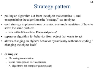 448
• pulling an algorithm out from the object that contains it, and
encapsulating the algorithm (the "strategy") as an object
• each strategy implements one behavior, one implementation of how to
solve the same problem
– how is this different from Command pattern?
• separates algorithm for behavior from object that wants to act
• allows changing an object's behavior dynamically without extending /
changing the object itself
• examples:
– file saving/compression
– layout managers on GUI containers
– AI algorithms for computer game players
Strategy pattern
L6
 