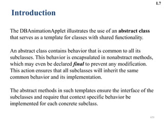 459
Introduction
The DBAnimationApplet illustrates the use of an abstract class
that serves as a template for classes with shared functionality.
An abstract class contains behavior that is common to all its
subclasses. This behavior is encapsulated in nonabstract methods,
which may even be declared final to prevent any modification.
This action ensures that all subclasses will inherit the same
common behavior and its implementation.
The abstract methods in such templates ensure the interface of the
subclasses and require that context specific behavior be
implemented for each concrete subclass.
L7
 