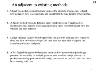 475
An adjacent to existing methods
1. Object-oriented design methods are supposed to promote good design, to teach
new designers how to design well, and standardize the way designs are developed.
2. A design method typically defines a set of notations (usually graphical) for
modeling various aspects of design along with a set of rules that govern how and
when to use each notation.
3. Design methods usually describe problems that occur in a design, how to resolve
them and how to evaluate design. But then have not been able to capture the
experience of expert designers.
4. A full fledged design method requires more kinds of patterns than just design
patterns there can also be analysis patterns, user interface design patterns, or
performance tuning patterns but the design patterns are an essential part, one that‘s
been missing until now.
L1
 