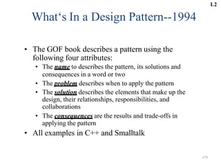 479
What‘s In a Design Pattern--1994
• The GOF book describes a pattern using the
following four attributes:
• The name to describes the pattern, its solutions and
consequences in a word or two
• The problem describes when to apply the pattern
• The solution describes the elements that make up the
design, their relationships, responsibilities, and
collaborations
• The consequences are the results and trade-offs in
applying the pattern
• All examples in C++ and Smalltalk
L2
 