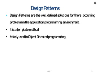 UNIT-I 5
DesignPatterns
• Design Patterns are the well defined solutions for there occurring
problemsin theapplicationprogramming environment.
• It is atemplate method.
• MainlyusedinObjectOrientedprogramming.
L1
 
