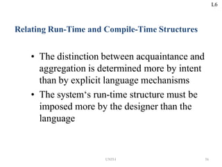 UNIT-I 56
Relating Run-Time and Compile-Time Structures
• The distinction between acquaintance and
aggregation is determined more by intent
than by explicit language mechanisms
• The system‘s run-time structure must be
imposed more by the designer than the
language
L6
 