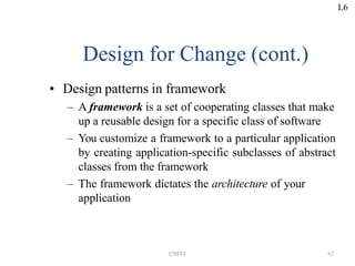 UNIT-I 62
Design for Change (cont.)
• Design patterns in framework
– A framework is a set of cooperating classes that make
up a reusable design for a specific class of software
– You customize a framework to a particular application
by creating application-specific subclasses of abstract
classes from the framework
– The framework dictates the architecture of your
application
L6
 