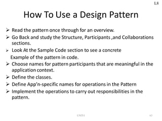 How To Use a Design Pattern
 Read the pattern once through for an overview.
 Go Back and study the Structure, Participants ,and Collaborations
sections.
 Look At the Sample Code section to see a concrete
Example of the pattern in code.
 Choose names for pattern participants that are meaningful in the
application context.
 Define the classes.
 Define App’n-specific names for operations in the Pattern
 Implement the operations to carry out responsibilities in the
pattern.
UNIT-I 63
L8
 