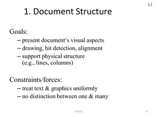 UNIT-II 78
1. Document Structure
Goals:
– present document‘s visual aspects
– drawing, hit detection, alignment
– support physical structure
(e.g., lines, columns)
Constraints/forces:
– treat text & graphics uniformly
– no distinction between one & many
L1
 