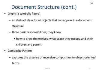 UNIT-II 82
Document Structure (cont.)
• Glyphs(a symbolic figure)
– an abstract class for all objects that can appear in a document
structure
– three basic responsibilities, they know
• how to draw themselves, what space they occupy, and their
children and parent
• Composite Pattern
– captures the essence of recursive composition in object-oriented
terms
L1
 