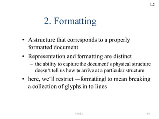UNIT-II 85
2. Formatting
• Astructure that corresponds to a properly
formatted document
• Representation and formatting are distinct
– the ability to capture the document‘s physical structure
doesn‘t tell us how to arrive at a particular structure
• here, we‘ll restrict ―formatting‖ to mean breaking
a collection of glyphs in to lines
L2
 