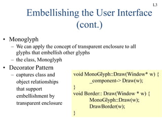 UNIT-II 87
Embellishing the User Interface
(cont.)
• Monoglyph
– We can apply the concept of transparent enclosure to all
glyphs that embellish other glyphs
– the class, Monoglyph
• Decorator Pattern
– captures class and
object relationships
that support
embellishment by
transparent enclosure
void MonoGlyph::Draw(Window* w) {
_component-> Draw(w);
}
void Border:: Draw(Window * w) {
MonoGlyph::Draw(w);
DrawBorder(w);
}
L3
 