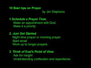 10 Best tips on Prayer
by Jim Stephens
1.Schedule a Prayer Time.
Make an appointment with God.
Make it a priority
2. Just Get Started.
Night time prayer or morning prayer
Start small
Work up to longer prayers.
3. Think of God's Point of View
Ask for insight
Understanding confession and repentance
 