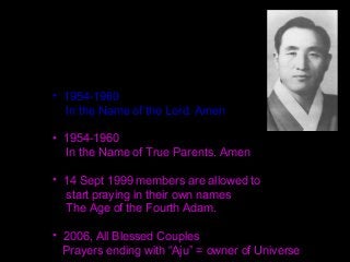 • 1954-1960
In the Name of the Lord. Amen
• 1954-1960
In the Name of True Parents. Amen
• 14 Sept 1999 members are allowed to
start praying in their own names
The Age of the Fourth Adam.
• 2006, All Blessed Couples
Prayers ending with “Aju” = owner of Universe
 